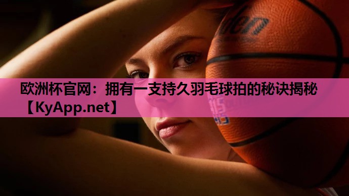 欧洲杯官网：拥有一支持久羽毛球拍的秘诀揭秘