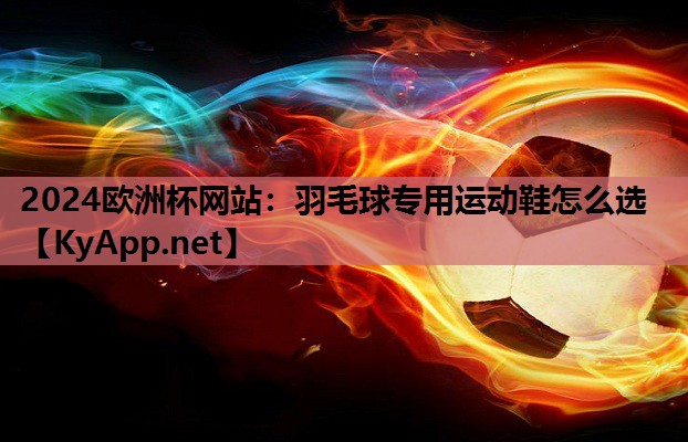 2024欧洲杯网站：羽毛球专用运动鞋怎么选