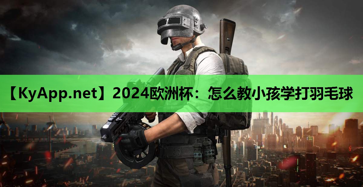 2024欧洲杯：怎么教小孩学打羽毛球